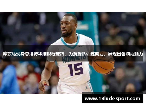 库兹马现身夏洛特华维银行球馆，为黄蜂队训练助力，展现出色领袖魅力