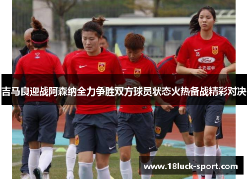 吉马良迎战阿森纳全力争胜双方球员状态火热备战精彩对决